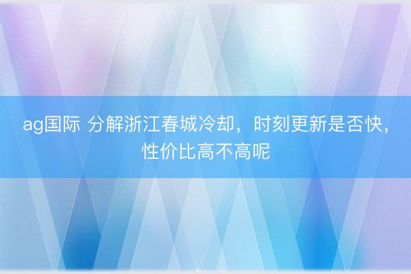 ag國際 分解浙江春城冷卻,時刻更新是否快,性價比高不高呢