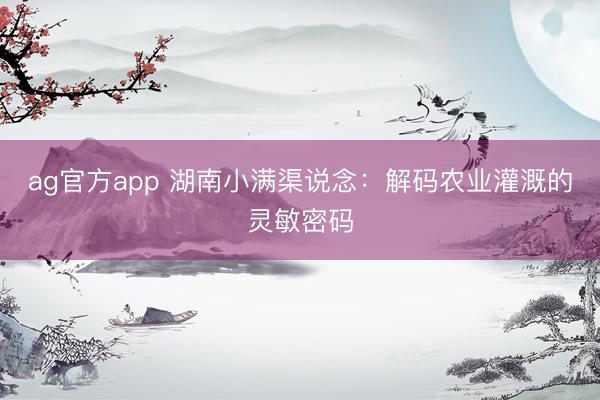 ag官方app 湖南小滿渠說念:解碼農業灌溉的靈敏密碼