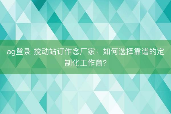 ag登錄 攪動站訂作念廠家:如何選擇靠譜的定制化工作商?