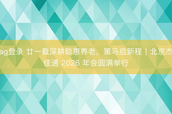 ag登錄 廿一載深耕聰惠養老，策馬啟新程｜北京杰佳通 2026 年會圓滿舉行