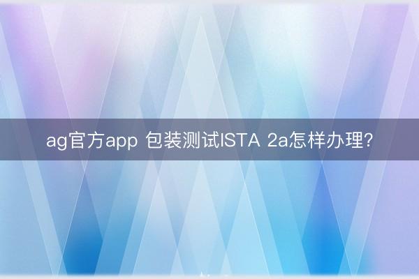 ag官方app 包裝測試ISTA 2a怎樣辦理?
