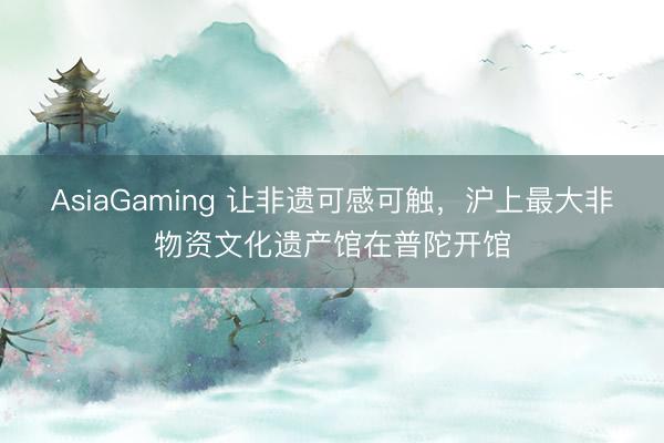 AsiaGaming 讓非遺可感可觸,滬上最大非物資文化遺產館在普陀開館