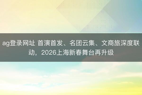 ag登錄網址 首演首發、名團云集、文商旅深度聯動,2026上海新春舞臺再升級