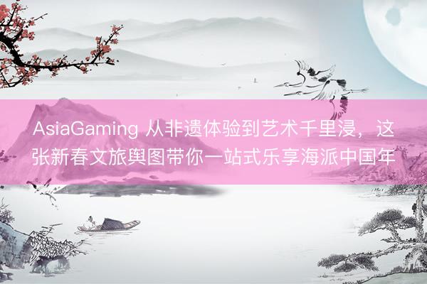 AsiaGaming 從非遺體驗到藝術千里浸,這張新春文旅輿圖帶你一站式樂享海派中國年