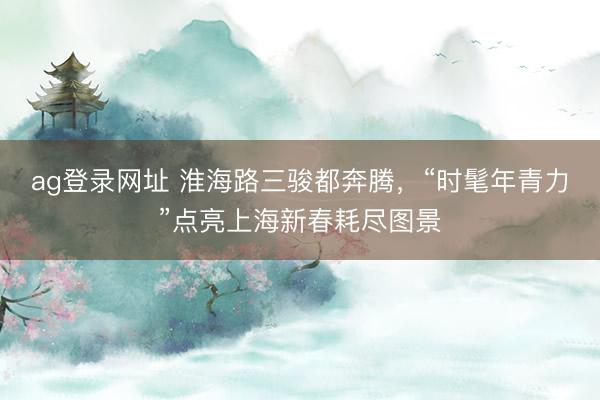 ag登錄網(wǎng)址 淮海路三駿都奔騰,“時髦年青力”點亮上海新春耗盡圖景