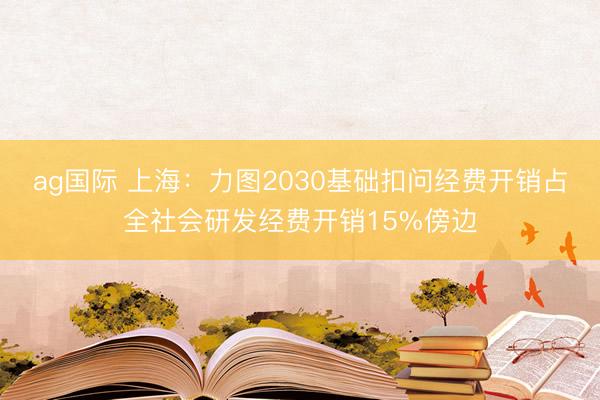 ag國際 上海:力圖2030基礎扣問經費開銷占全社會研發經費開銷15%傍邊