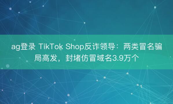 ag登錄 TikTok Shop反詐領導:兩類冒名騙局高發,封堵仿冒域名3.9萬個