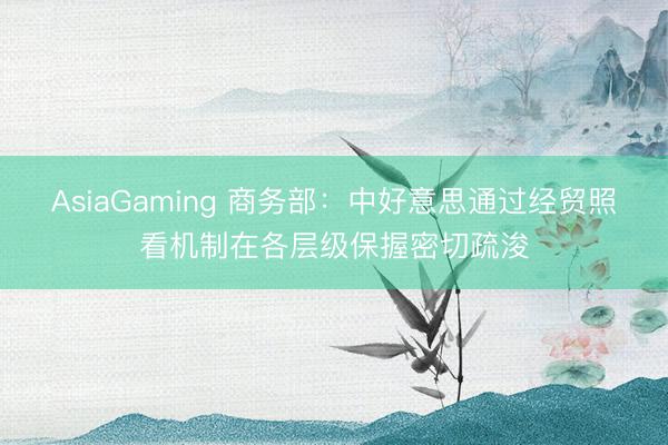 AsiaGaming 商務部:中好意思通過經貿照看機制在各層級保握密切疏浚