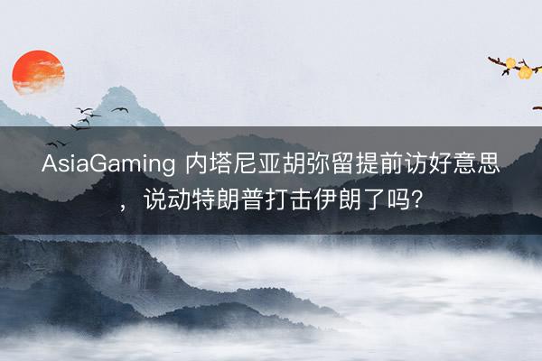 AsiaGaming 內(nèi)塔尼亞胡彌留提前訪好意思,說動(dòng)特朗普打擊伊朗了嗎?