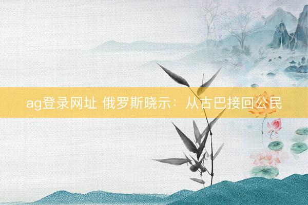 ag登錄網址 俄羅斯曉示：從古巴接回公民