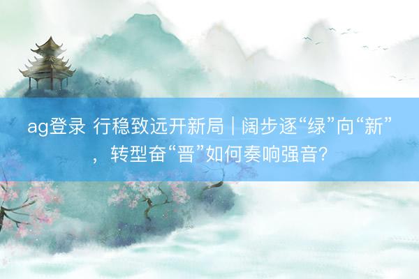 ag登錄 行穩致遠開新局 | 闊步逐“綠”向“新”,轉型奮“晉”如何奏響強音?