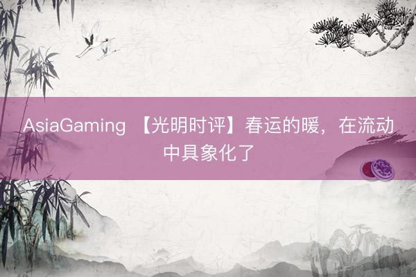 AsiaGaming 【光明時(shí)評(píng)】春運(yùn)的暖,在流動(dòng)中具象化了