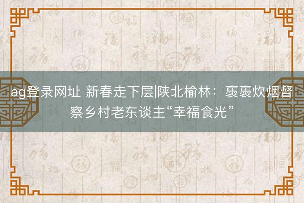 ag登錄網(wǎng)址 新春走下層|陜北榆林:褭褭炊煙督察鄉(xiāng)村老東談主“幸福食光”