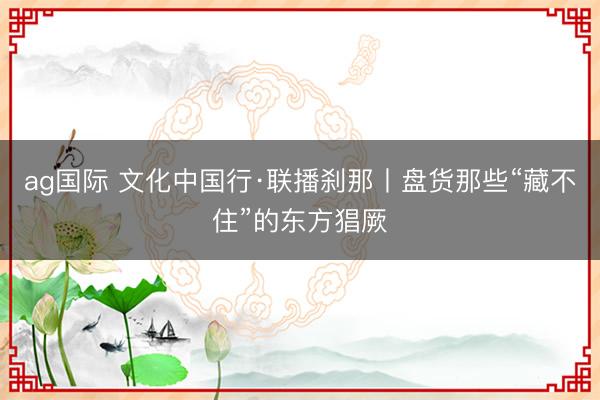 ag國際 文化中國行·聯播剎那丨盤貨那些“藏不住”的東方猖厥