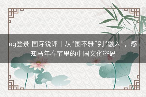 ag登錄 國際銳評丨從“圍不雅”到“融入”,感知馬年春節(jié)里的中國文化密碼