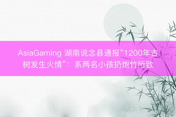 AsiaGaming 湖南說念縣通報(bào)“1200年古樹發(fā)生火情”：系兩名小孩扔炮竹所致