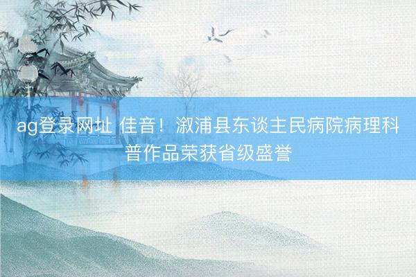 ag登錄網(wǎng)址 佳音!溆浦縣東談主民病院病理科普作品榮獲省級(jí)盛譽(yù)