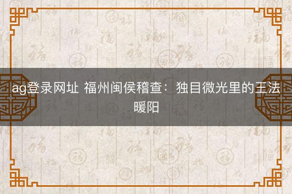 ag登錄網址 福州閩侯稽查:獨目微光里的王法暖陽