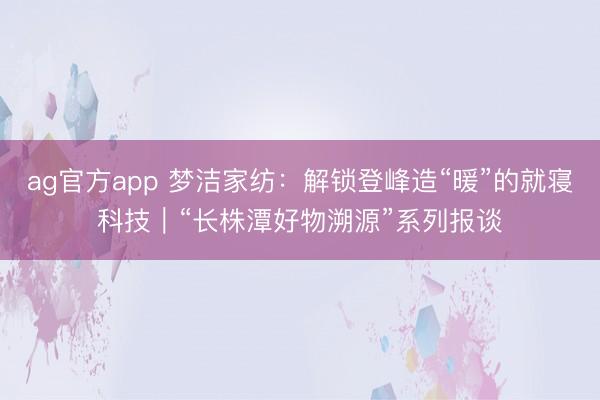 ag官方app 夢潔家紡:解鎖登峰造“暖”的就寢科技|“長株潭好物溯源”系列報談