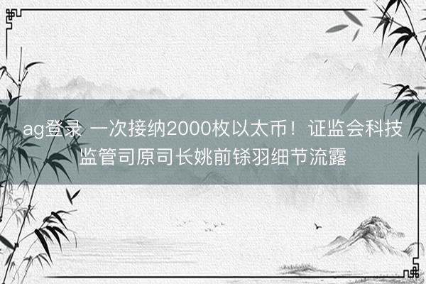 ag登錄 一次接納2000枚以太幣!證監會科技監管司原司長姚前鎩羽細節流露