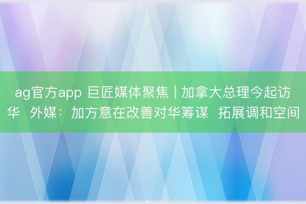 ag官方app 巨匠媒體聚焦 | 加拿大總理今起訪華 外媒:加方意在改善對華籌謀 拓展調和空間
