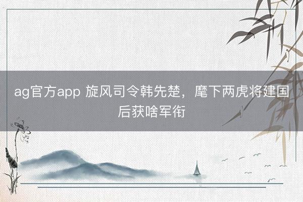 ag官方app 旋風司令韓先楚，麾下兩虎將建國后獲啥軍銜
