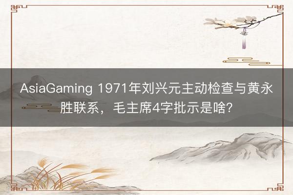 AsiaGaming 1971年劉興元主動檢查與黃永勝聯(lián)系,毛主席4字批示是啥?