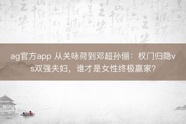 ag官方app 從關(guān)詠荷到鄧超孫儷:權(quán)門歸隱vs雙強夫婦,誰才是女性終極贏家?