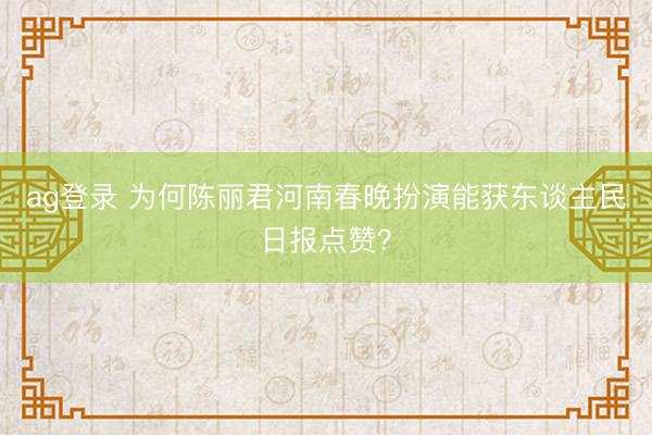 ag登錄 為何陳麗君河南春晚扮演能獲東談主民日報點贊？