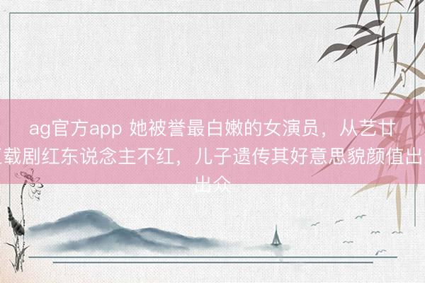 ag官方app 她被譽最白嫩的女演員,從藝廿五載劇紅東說念主不紅,兒子遺傳其好意思貌顏值出眾