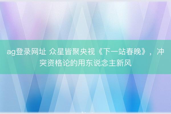 ag登錄網址 眾星皆聚央視《下一站春晚》，沖突資格論的用東說念主新風
