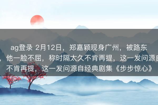 ag登錄 2月12日,鄭嘉穎現(xiàn)身廣州,被路東談主追問是否難忘若曦,他一臉不屈,稱時隔太久不肯再提,這一發(fā)問源自經(jīng)典劇集《步步驚心》