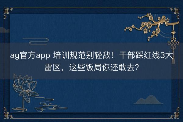ag官方app 培訓規范別輕敵!干部踩紅線3大雷區,這些飯局你還敢去?