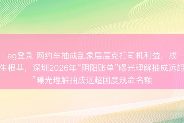 ag登錄 網約車抽成亂象層層克扣司機利益,成本越界毀傷民生根基,深圳2026年“陰陽賬單”曝光理解抽成遠超國度規命名額