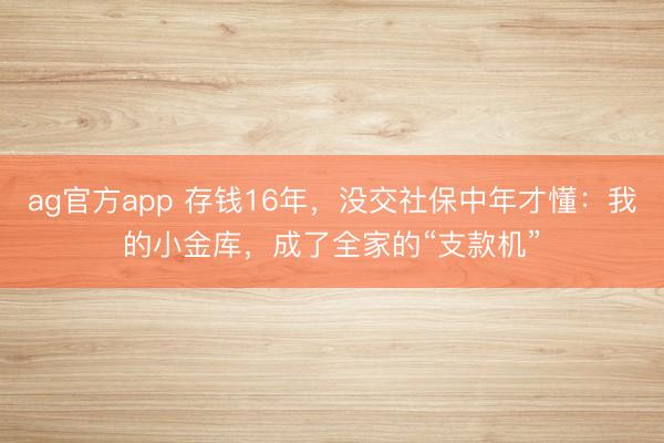 ag官方app 存錢16年,沒交社保中年才懂:我的小金庫,成了全家的“支款機”