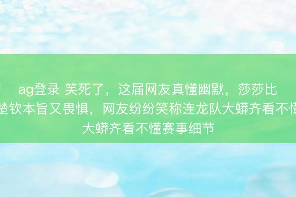 ag登錄 笑死了,這屆網(wǎng)友真懂幽默,莎莎比劃技政策楚欽本旨又畏懼,網(wǎng)友紛紛笑稱連龍隊(duì)大蟒齊看不懂賽事細(xì)節(jié)