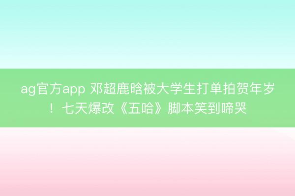 ag官方app 鄧超鹿晗被大學生打單拍賀年歲!七天爆改《五哈》腳本笑到啼哭