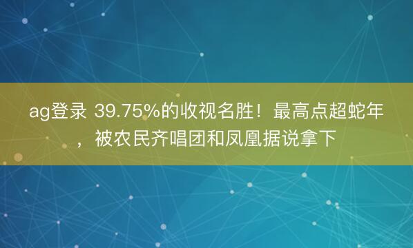 ag登錄 39.75%的收視名勝!最高點超蛇年,被農民齊唱團和鳳凰據說拿下