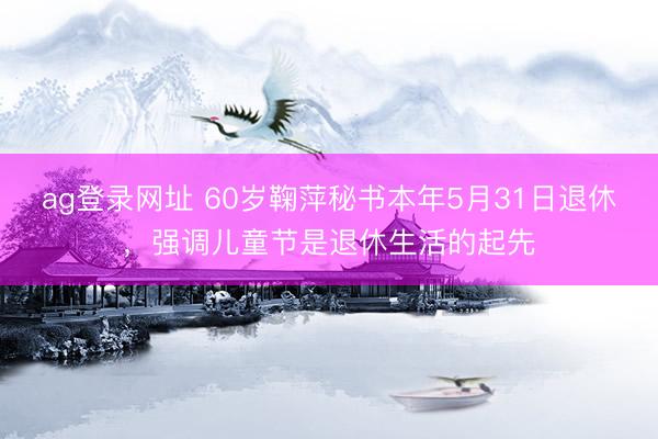ag登錄網址 60歲鞠萍秘書本年5月31日退休,強調兒童節是退休生活的起先