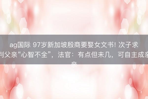 ag國際 97歲新加坡殷商要娶女文書! 次子求判父親“心智不全”,法官:有點但未幾,可自主成親