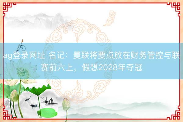 ag登錄網(wǎng)址 名記:曼聯(lián)將要點(diǎn)放在財(cái)務(wù)管控與聯(lián)賽前六上,假想2028年奪冠