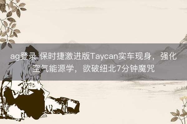 ag登錄 保時捷激進版Taycan實車現身,強化空氣能源學,欲破紐北7分鐘魔咒