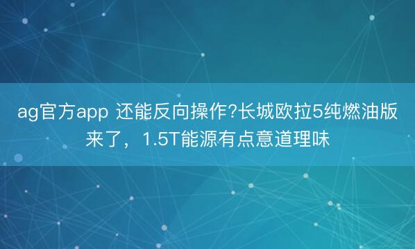 ag官方app 還能反向操作?長城歐拉5純燃油版來了,1.5T能源有點意道理味