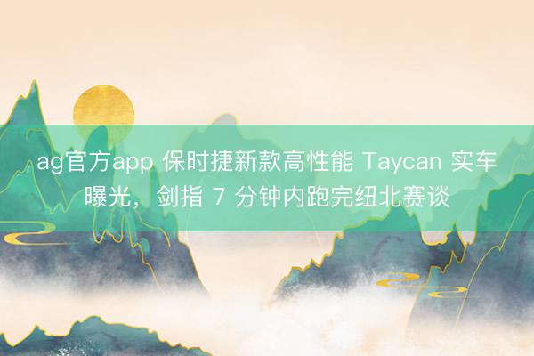 ag官方app 保時捷新款高性能 Taycan 實車曝光,劍指 7 分鐘內(nèi)跑完紐北賽談