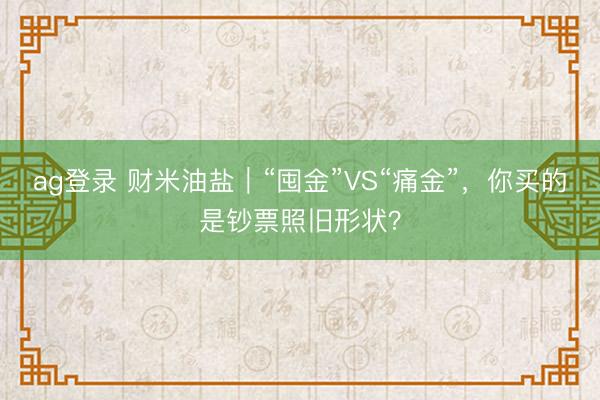 ag登錄 財米油鹽|“囤金”VS“痛金”,你買的是鈔票照舊形狀?