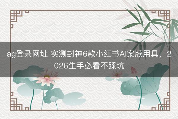 ag登錄網(wǎng)址 實(shí)測(cè)封神6款小紅書(shū)AI案牘用具,2026生手必看不踩坑
