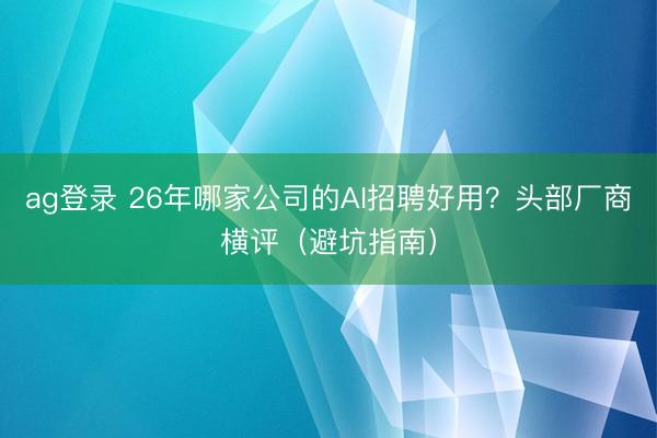 ag登錄 26年哪家公司的AI招聘好用?頭部廠商橫評(避坑指南)