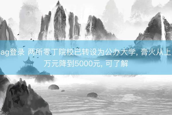 ag登錄 兩所零丁院校已轉(zhuǎn)設(shè)為公辦大學(xué), 膏火從上萬(wàn)元降到5000元, 可了解