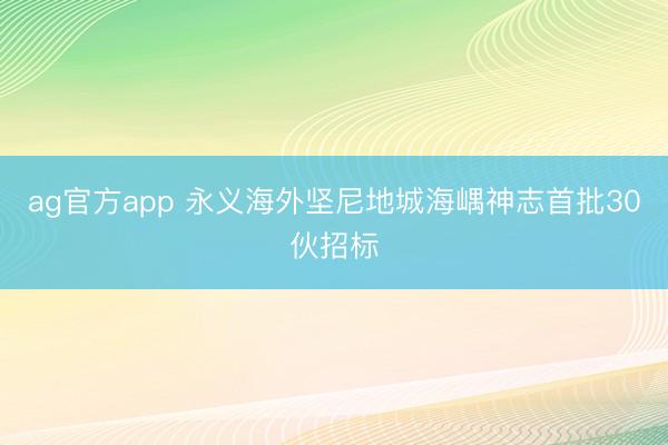 ag官方app 永義海外堅(jiān)尼地城海嵎神志首批30伙招標(biāo)