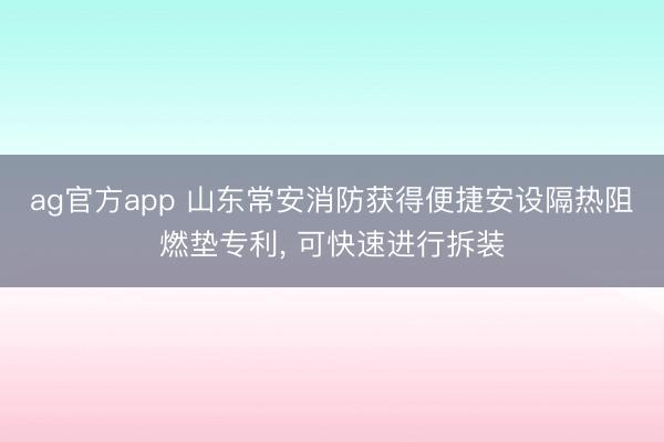 ag官方app 山東常安消防獲得便捷安設隔熱阻燃墊專利， 可快速進行拆裝